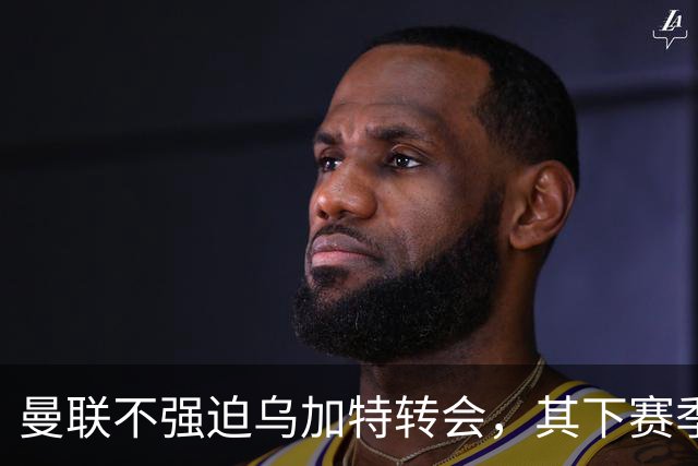 曼联不强迫乌加特转会，其下赛季恐留队！拉爵仍准备1亿补强中场